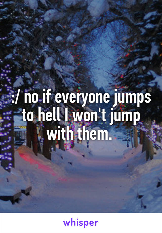 :/ no if everyone jumps to hell I won't jump with them. 