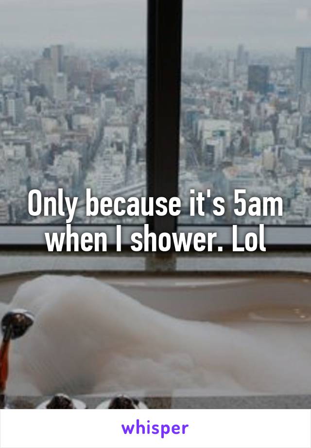 Only because it's 5am when I shower. Lol