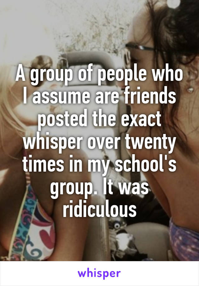 A group of people who I assume are friends posted the exact whisper over twenty times in my school's group. It was ridiculous