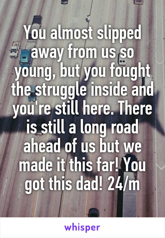 You almost slipped away from us so young, but you fought the struggle inside and you're still here. There is still a long road ahead of us but we made it this far! You got this dad! 24/m
