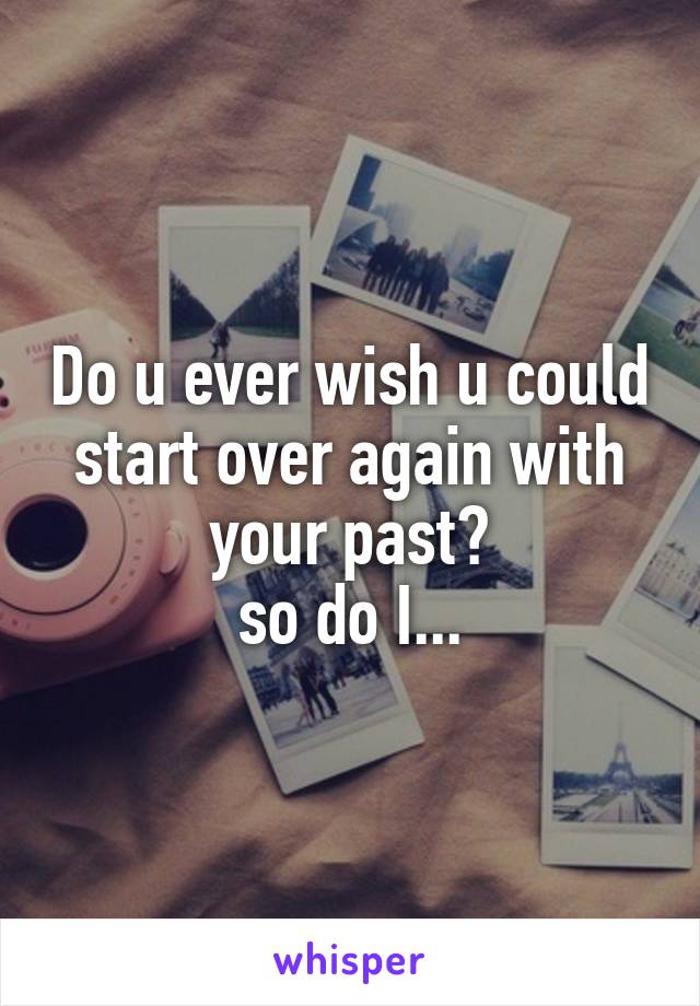 Do u ever wish u could start over again with your past?
so do I...