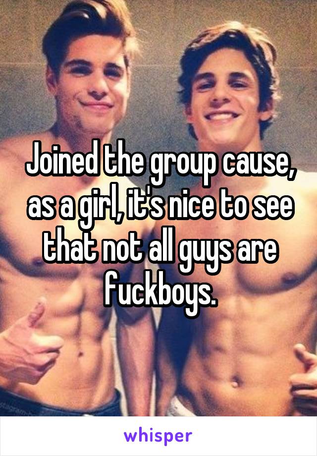 Joined the group cause, as a girl, it's nice to see that not all guys are fuckboys.