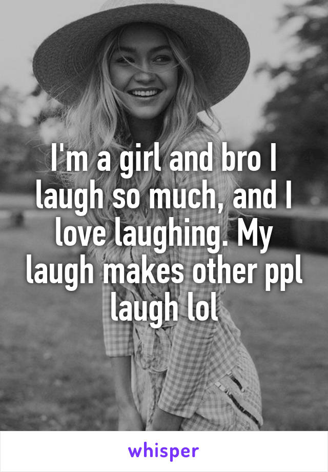 I'm a girl and bro I laugh so much, and I love laughing. My laugh makes other ppl laugh lol