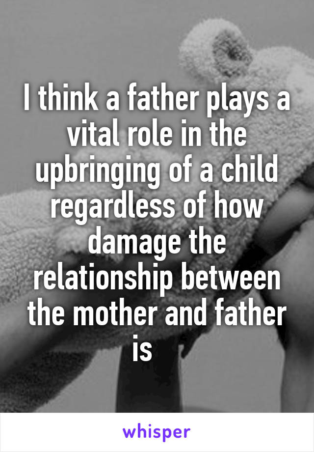 I think a father plays a vital role in the upbringing of a child regardless of how damage the relationship between the mother and father is    