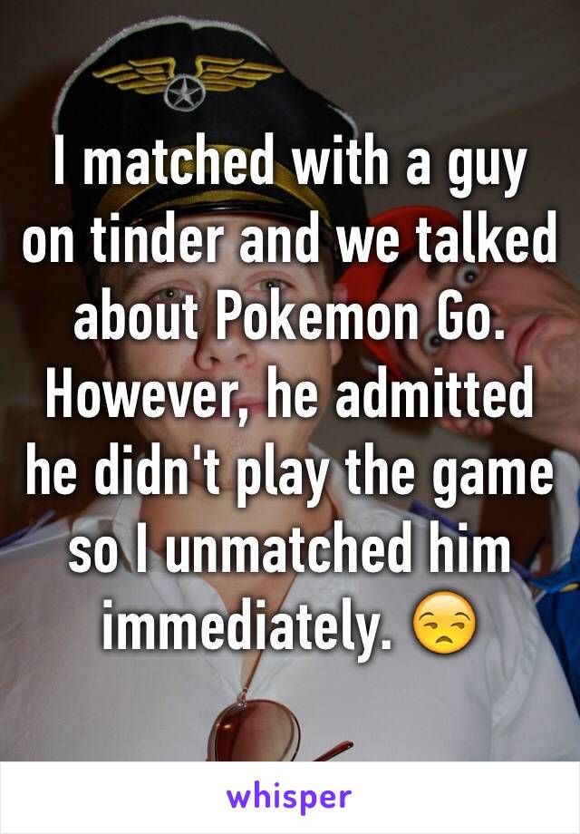 I matched with a guy on tinder and we talked about Pokemon Go. However, he admitted he didn't play the game so I unmatched him immediately. 😒 