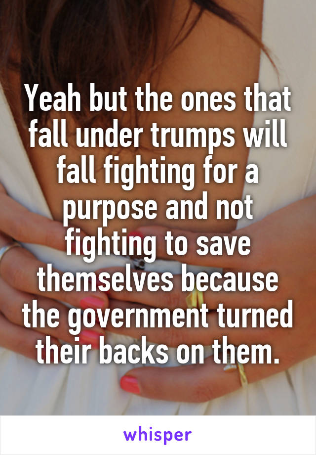 Yeah but the ones that fall under trumps will fall fighting for a purpose and not fighting to save themselves because the government turned their backs on them.