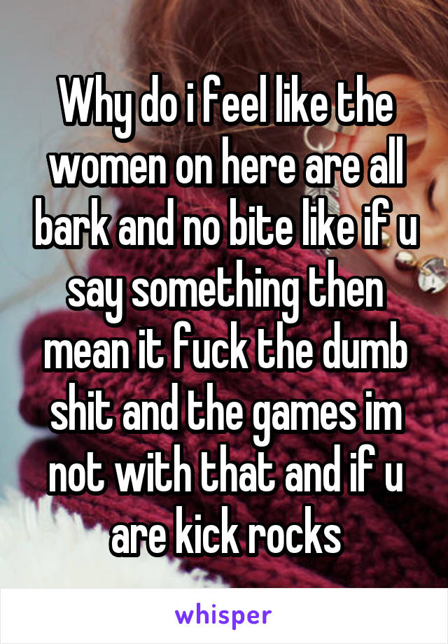 Why do i feel like the women on here are all bark and no bite like if u say something then mean it fuck the dumb shit and the games im not with that and if u are kick rocks