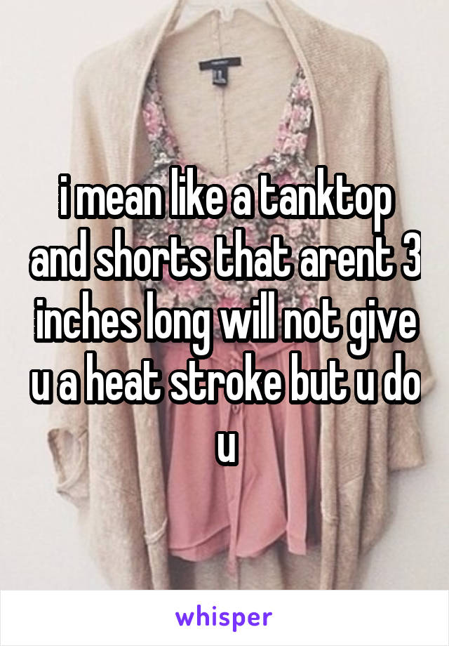 i mean like a tanktop and shorts that arent 3 inches long will not give u a heat stroke but u do u