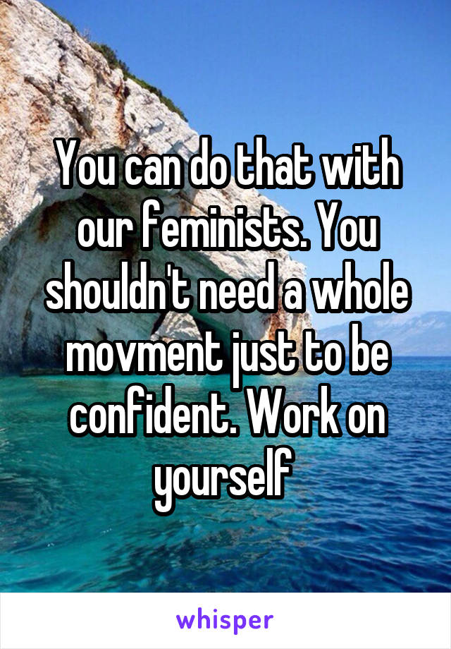 You can do that with our feminists. You shouldn't need a whole movment just to be confident. Work on yourself 