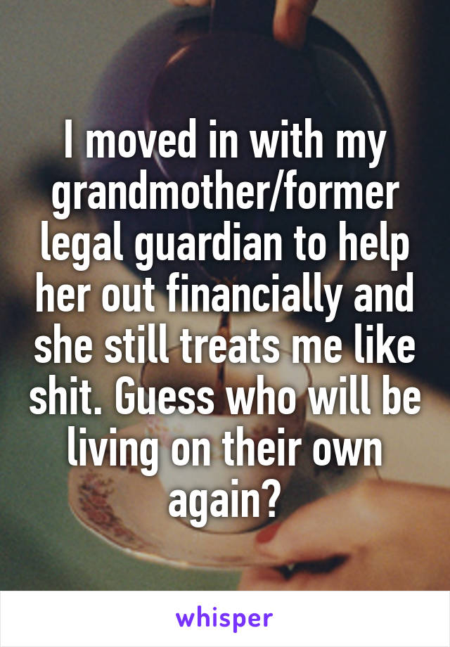 I moved in with my grandmother/former legal guardian to help her out financially and she still treats me like shit. Guess who will be living on their own again?