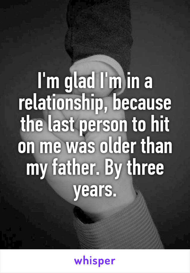 I'm glad I'm in a relationship, because the last person to hit on me was older than my father. By three years.