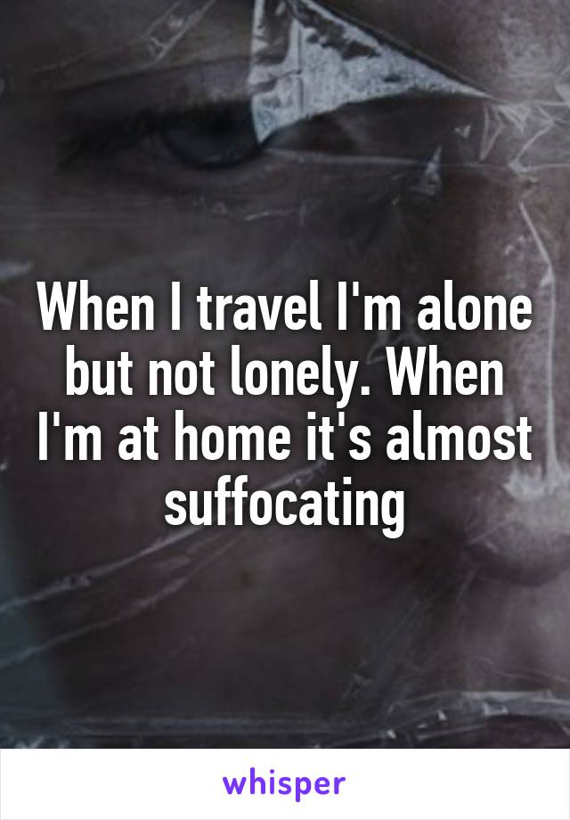 When I travel I'm alone but not lonely. When I'm at home it's almost suffocating