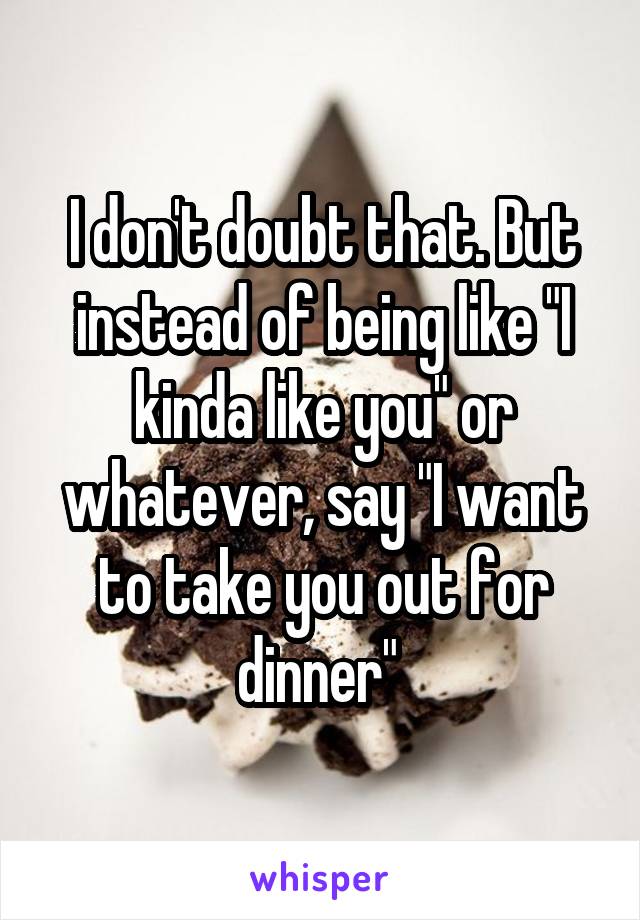 I don't doubt that. But instead of being like "I kinda like you" or whatever, say "I want to take you out for dinner" 