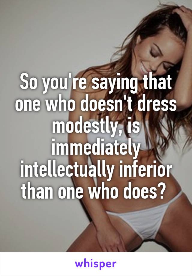 So you're saying that one who doesn't dress modestly, is immediately intellectually inferior than one who does? 