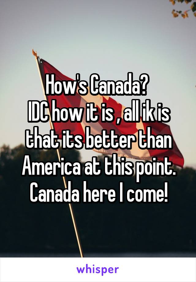 How's Canada? 
IDC how it is , all ik is that its better than America at this point.
Canada here I come!