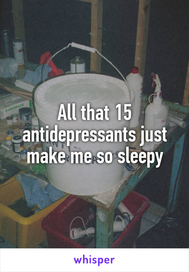 All that 15 antidepressants just make me so sleepy