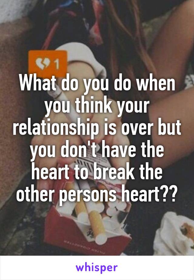 What do you do when you think your relationship is over but you don't have the heart to break the other persons heart??