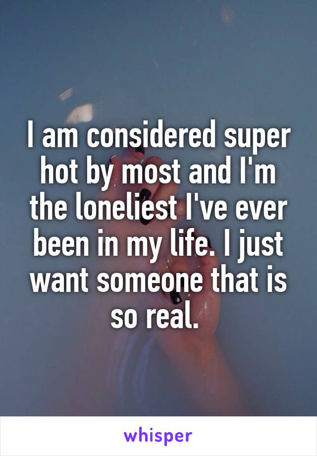 I am considered super hot by most and I'm the loneliest I've ever been in my life. I just want someone that is so real. 