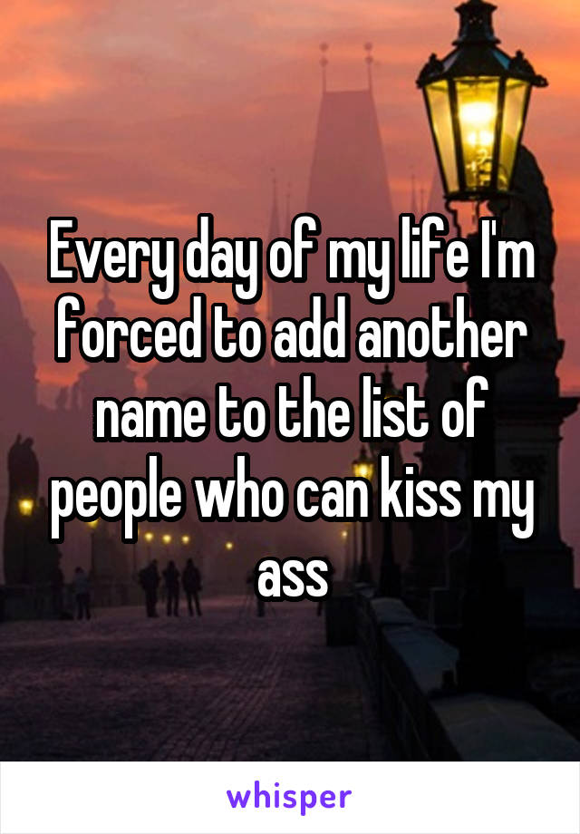 Every day of my life I'm forced to add another name to the list of people who can kiss my ass