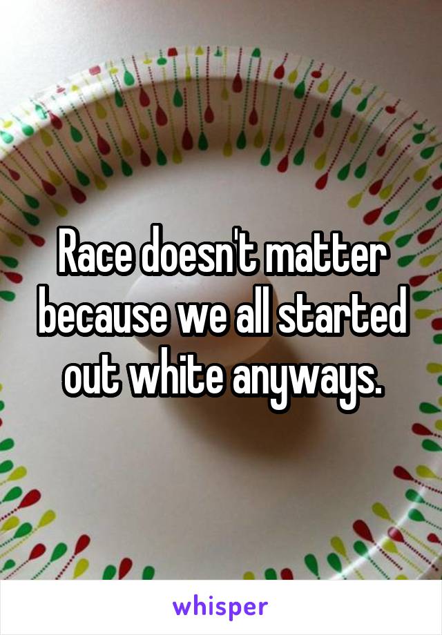 Race doesn't matter because we all started out white anyways.