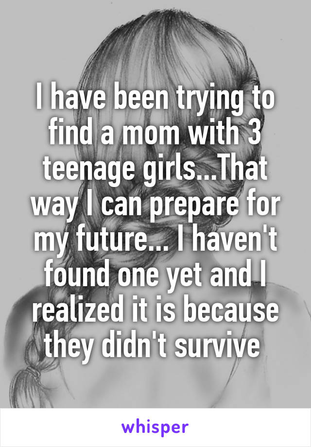 I have been trying to find a mom with 3 teenage girls...That way I can prepare for my future... I haven't found one yet and I realized it is because they didn't survive 