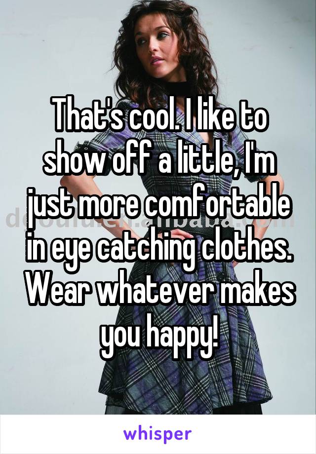 That's cool. I like to show off a little, I'm just more comfortable in eye catching clothes. Wear whatever makes you happy!