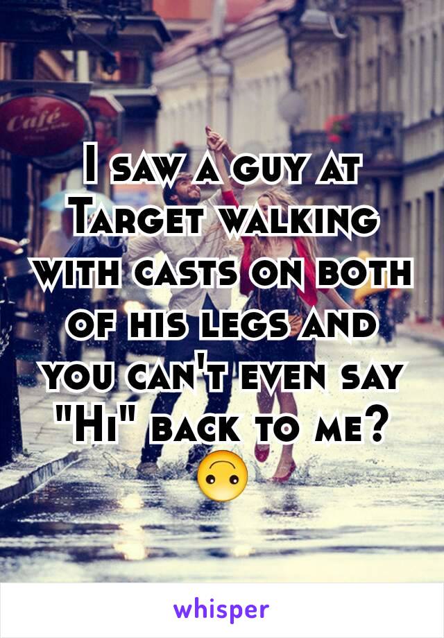 I saw a guy at Target walking with casts on both of his legs and you can't even say "Hi" back to me?  🙃