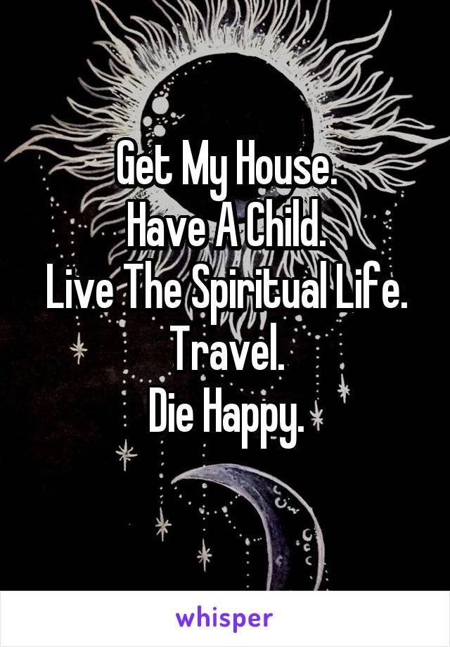 Get My House.
Have A Child.
Live The Spiritual Life.
Travel.
Die Happy.
