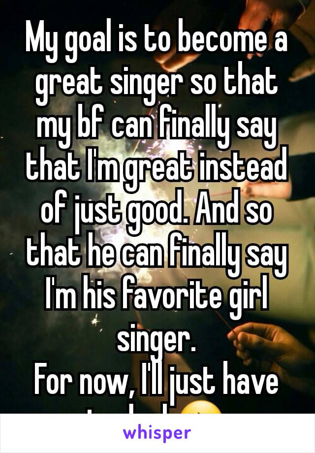 My goal is to become a great singer so that my bf can finally say that I'm great instead of just good. And so that he can finally say I'm his favorite girl singer.
For now, I'll just have to deal 😔