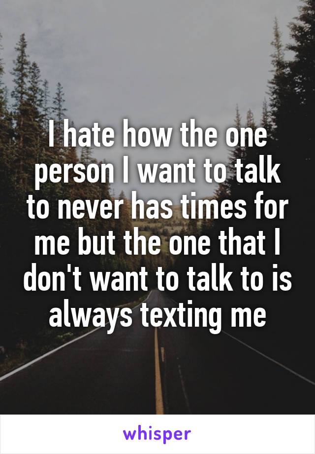 I hate how the one person I want to talk to never has times for me but the one that I don't want to talk to is always texting me