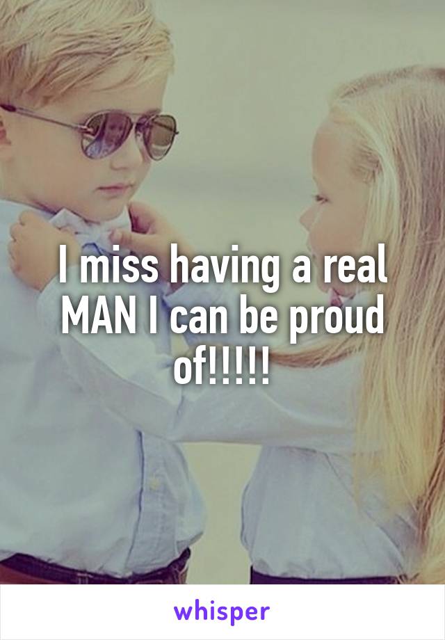 I miss having a real MAN I can be proud of!!!!!