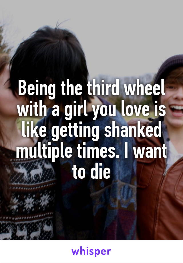 Being the third wheel with a girl you love is like getting shanked multiple times. I want to die