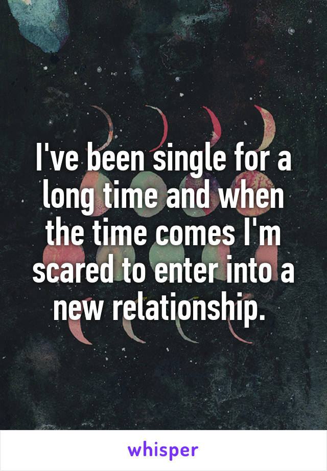 I've been single for a long time and when the time comes I'm scared to enter into a new relationship. 