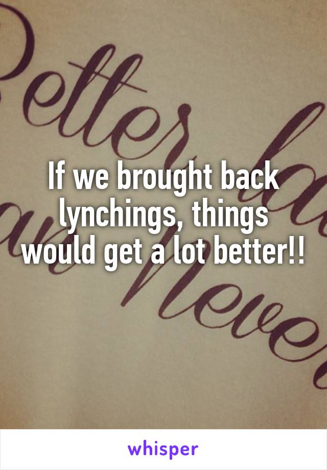 If we brought back lynchings, things would get a lot better!! 