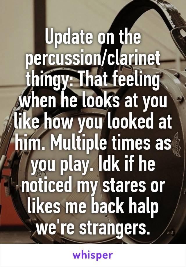 Update on the percussion/clarinet thingy: That feeling when he looks at you like how you looked at him. Multiple times as you play. Idk if he noticed my stares or likes me back halp we're strangers.