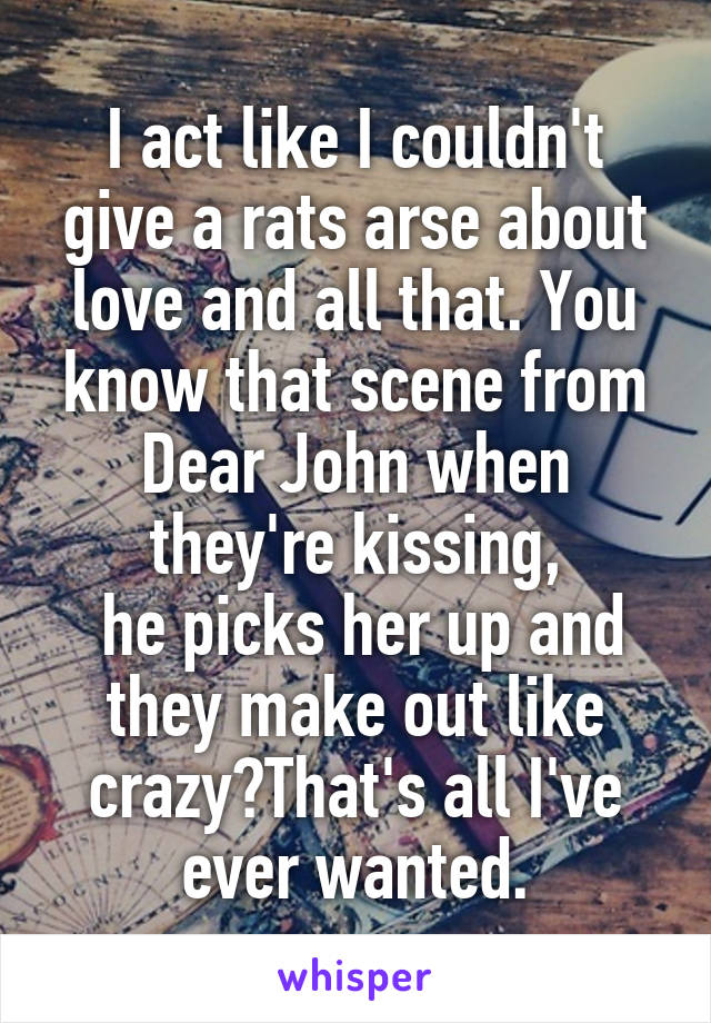 I act like I couldn't give a rats arse about love and all that. You know that scene from Dear John when they're kissing,
 he picks her up and they make out like crazy?That's all I've ever wanted.