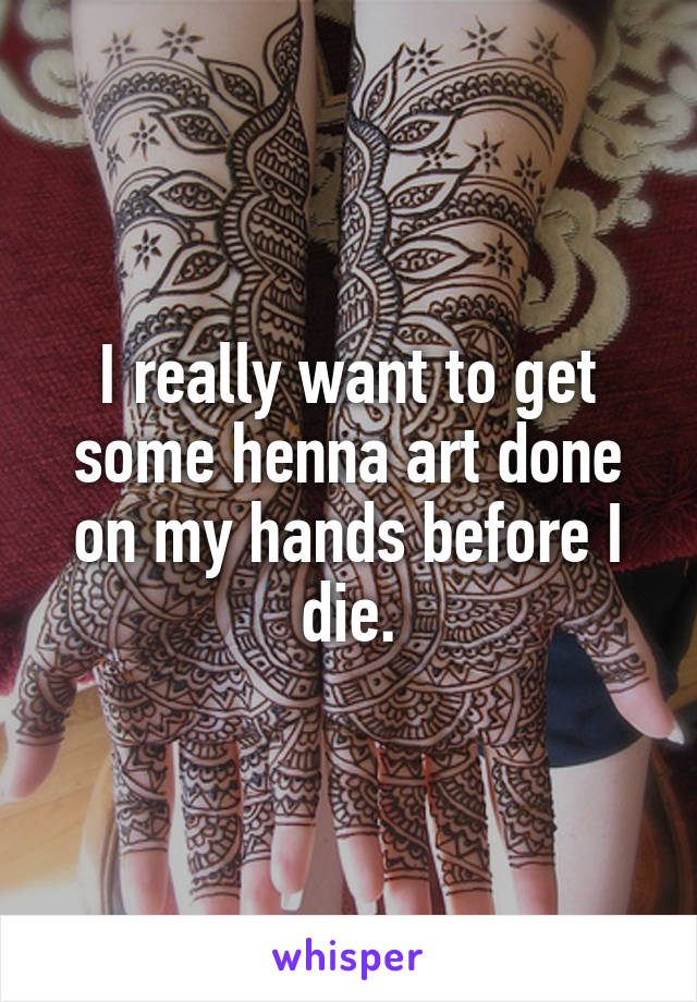 I really want to get some henna art done on my hands before I die.