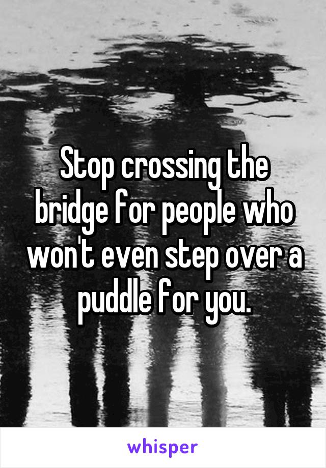 Stop crossing the bridge for people who won't even step over a puddle for you.