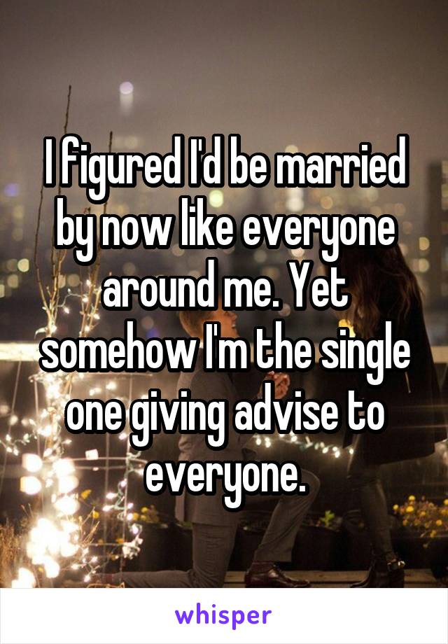 I figured I'd be married by now like everyone around me. Yet somehow I'm the single one giving advise to everyone.