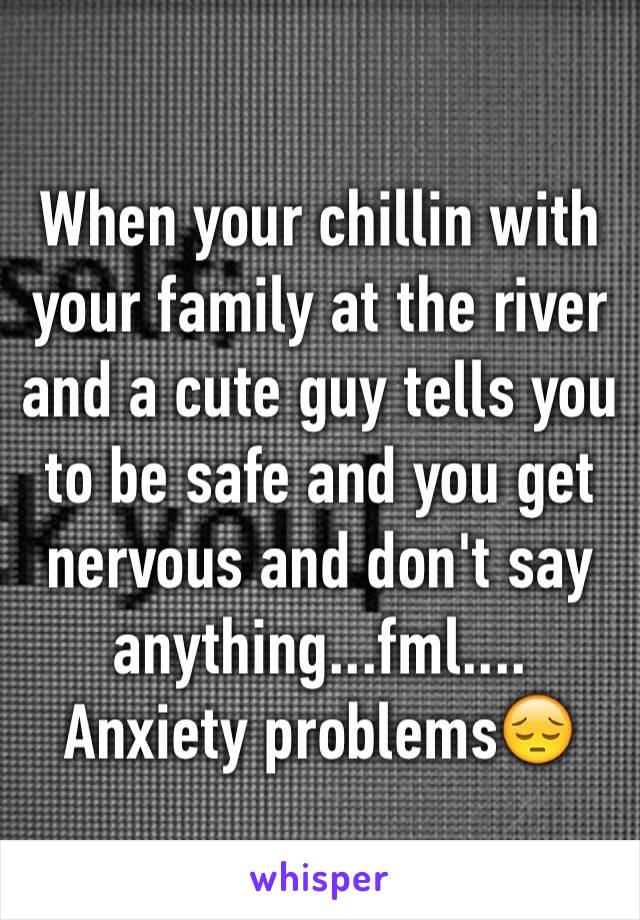 When your chillin with your family at the river and a cute guy tells you to be safe and you get nervous and don't say anything...fml.... Anxiety problems😔