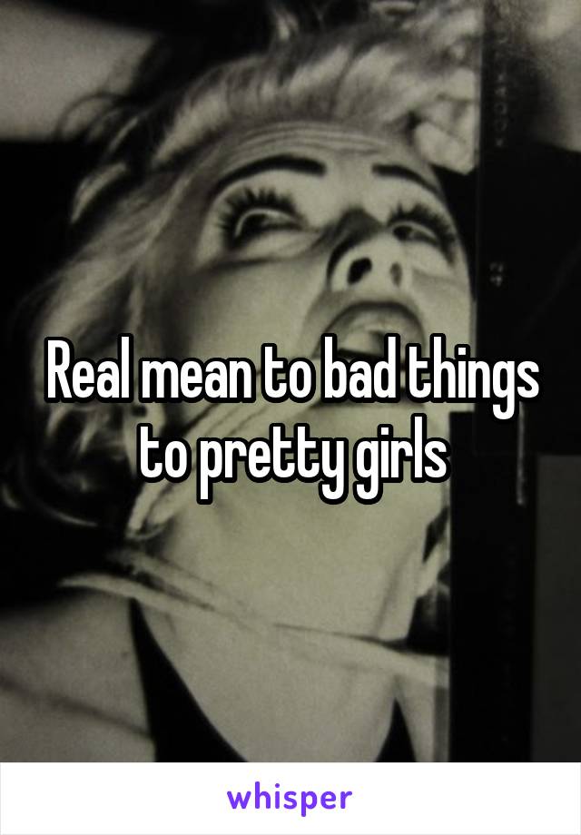 Real mean to bad things to pretty girls