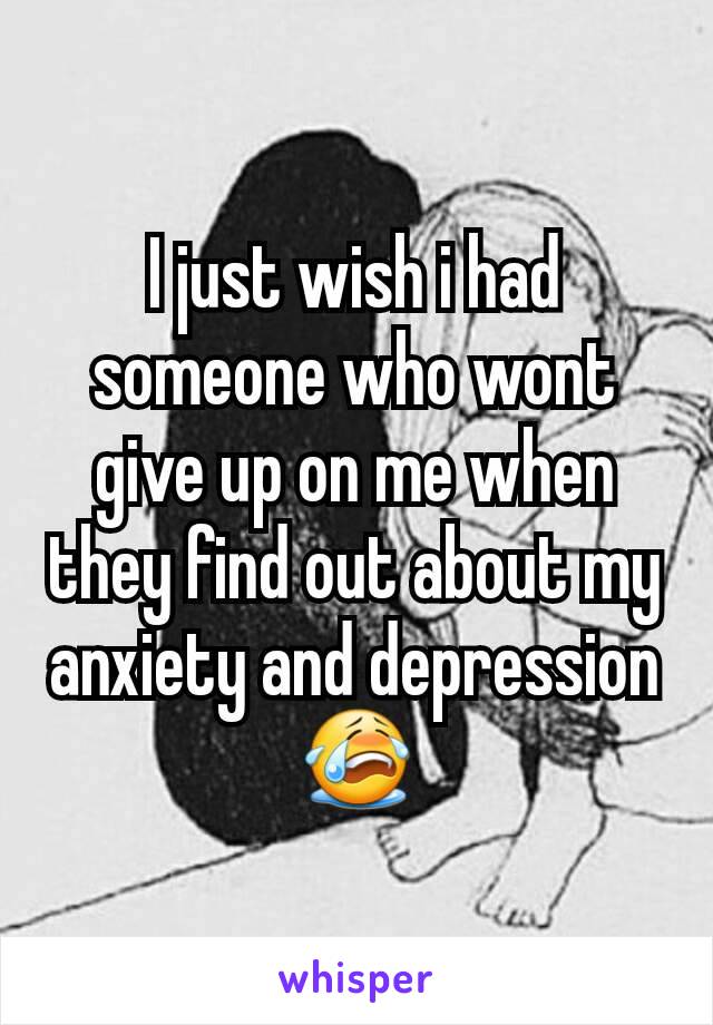 I just wish i had someone who wont give up on me when they find out about my anxiety and depression 😭