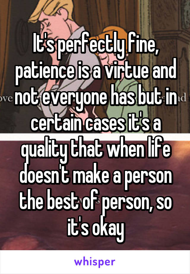 It's perfectly fine, patience is a virtue and not everyone has but in certain cases it's a quality that when life doesn't make a person the best of person, so it's okay