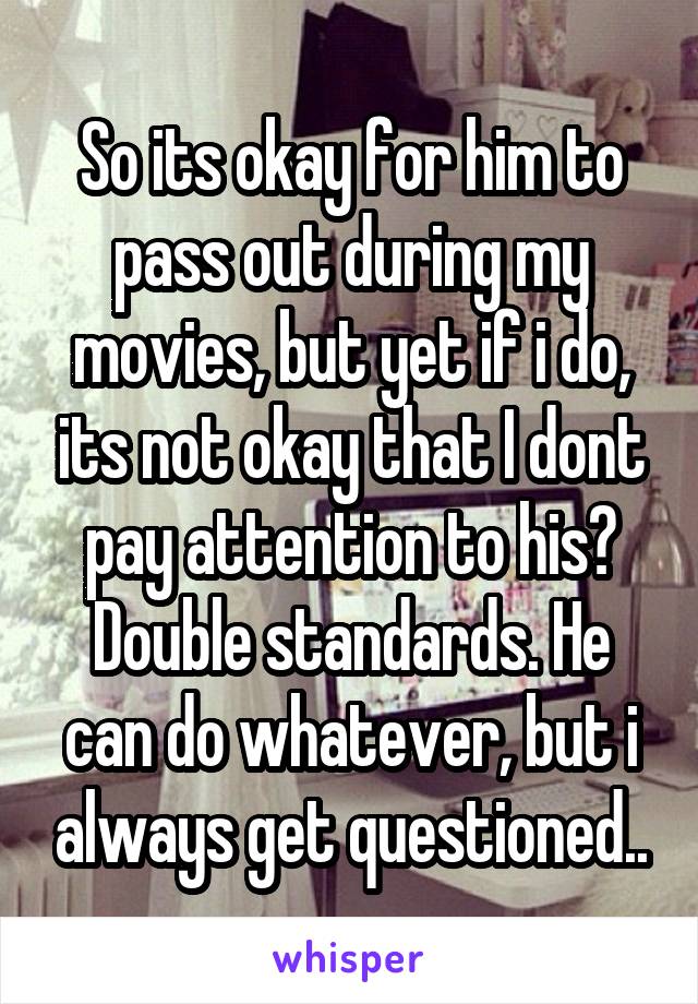 So its okay for him to pass out during my movies, but yet if i do, its not okay that I dont pay attention to his? Double standards. He can do whatever, but i always get questioned..