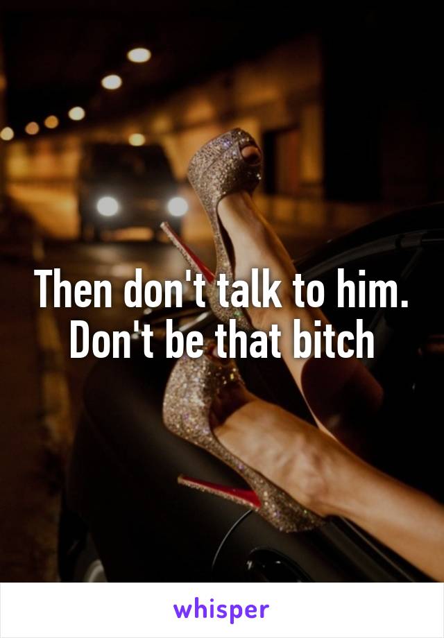 Then don't talk to him. Don't be that bitch