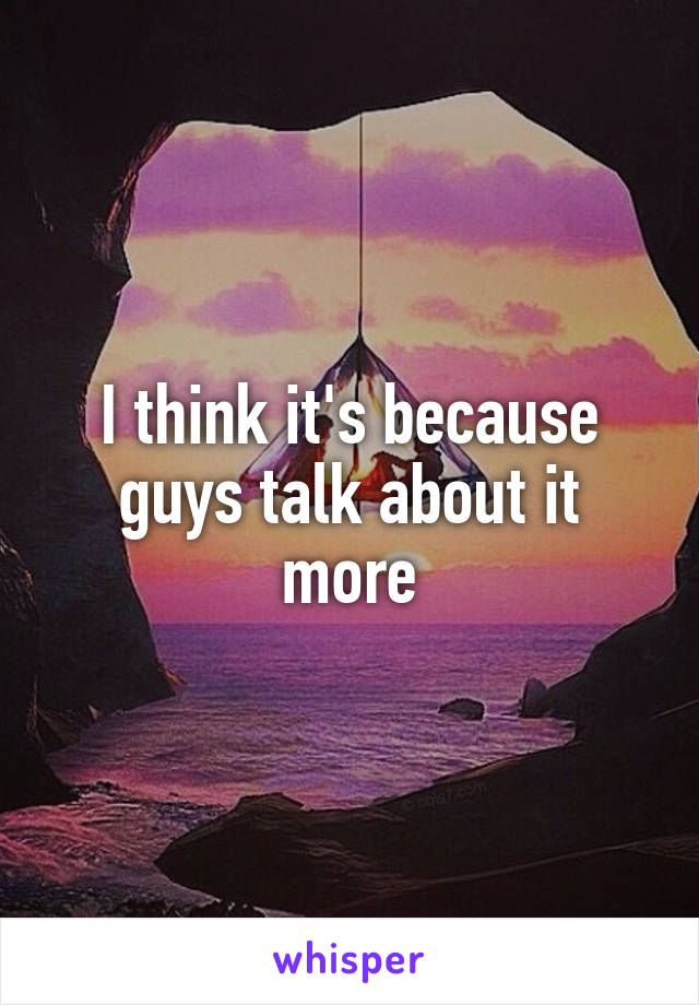 I think it's because guys talk about it more