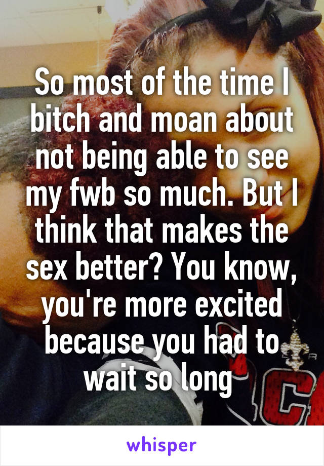 So most of the time I bitch and moan about not being able to see my fwb so much. But I think that makes the sex better? You know, you're more excited because you had to wait so long 