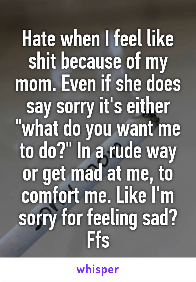 Hate when I feel like shit because of my mom. Even if she does say sorry it's either "what do you want me to do?" In a rude way or get mad at me, to comfort me. Like I'm sorry for feeling sad? Ffs