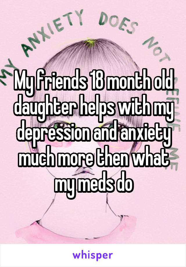 My friends 18 month old daughter helps with my depression and anxiety much more then what my meds do