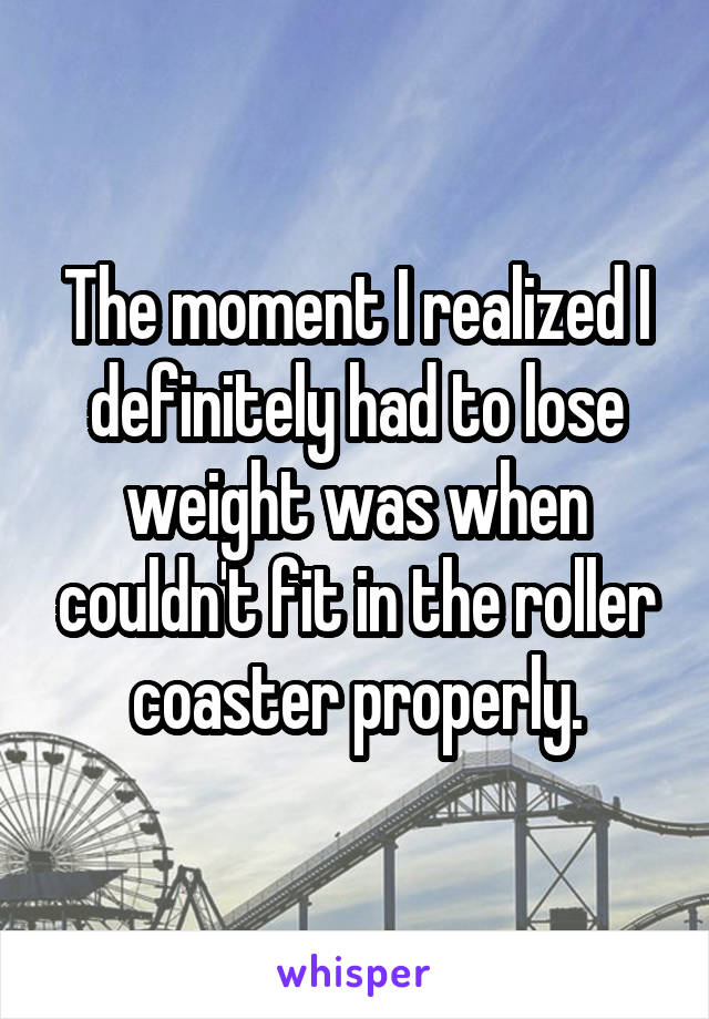 The moment I realized I definitely had to lose weight was when couldn't fit in the roller coaster properly.